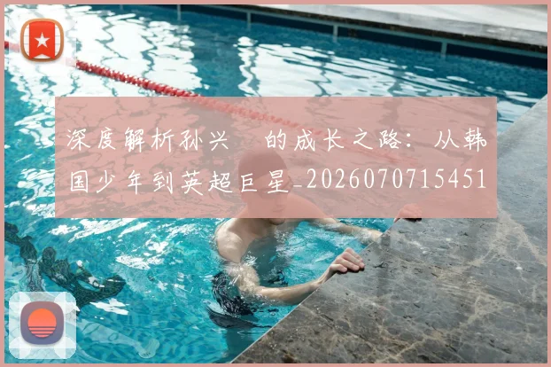 深度解析孙兴慜的成长之路:从韩国少年到英超巨星_20260707154518