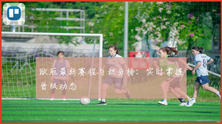 欧冠最新赛程与积分榜:实时掌握晋级动态