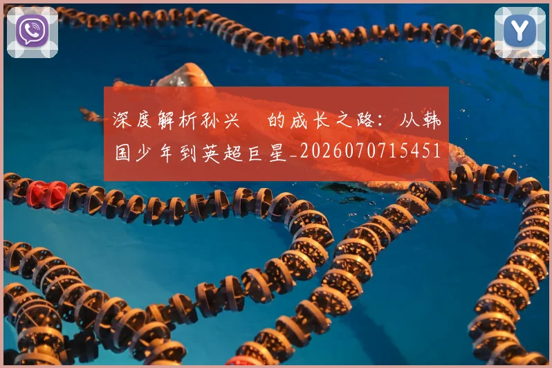深度解析孙兴慜的成长之路:从韩国少年到英超巨星_20260707154518